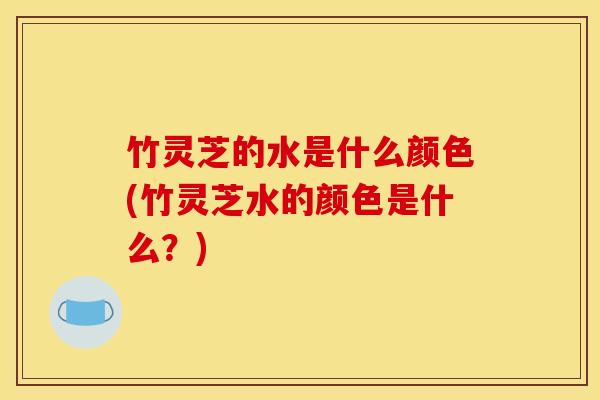竹灵芝的水是什么颜色(竹灵芝水的颜色是什么?)
