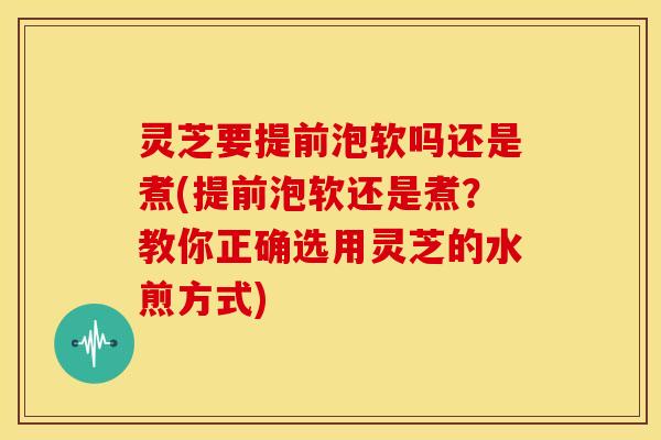 灵芝要提前泡软吗还是煮(提前泡软还是煮？教你正确选用灵芝的水煎方式)