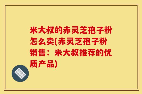 米大叔的赤灵芝孢子粉怎么卖(赤灵芝孢子粉销售:米大叔推荐的优质产品)