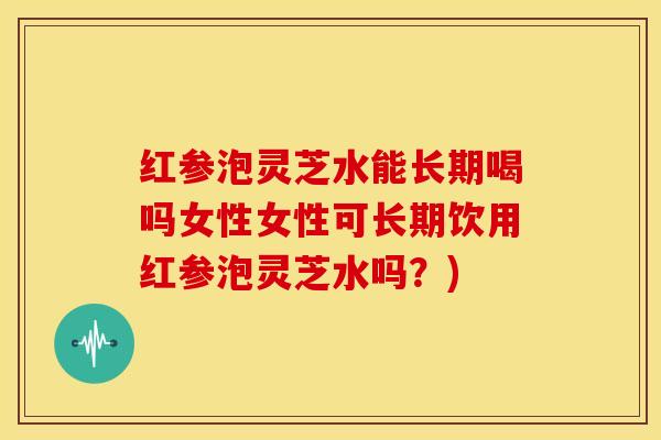 红参泡灵芝水能长期喝吗女性女性可长期饮用红参泡灵芝水吗?)
