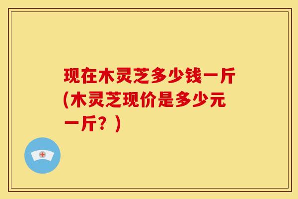 现在木灵芝多少钱一斤(木灵芝现价是多少元一斤？)