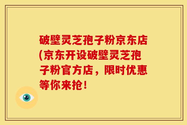 破壁灵芝孢子粉京东店(京东开设破壁灵芝孢子粉官方店，限时优惠等你来抢！