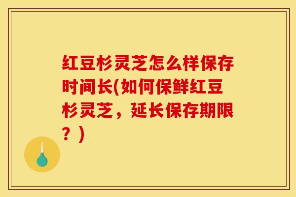红豆杉灵芝怎么样保存时间长(如何保鲜红豆杉灵芝,延长保存期限?)