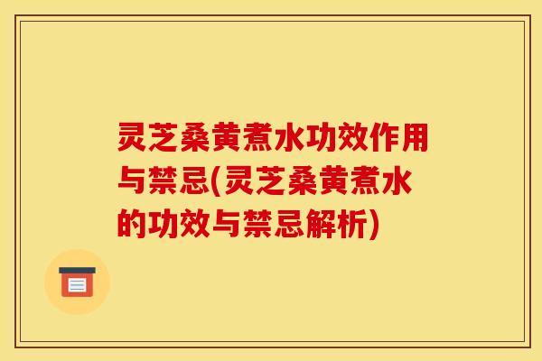 灵芝桑黄煮水功效作用与禁忌(灵芝桑黄煮水的功效与禁忌解析)
