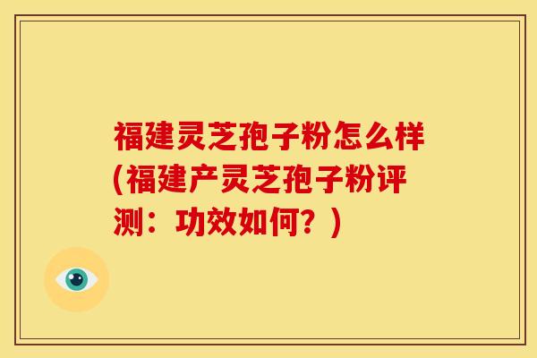 福建灵芝孢子粉怎么样(福建产灵芝孢子粉评测：功效如何？)