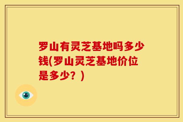 罗山有灵芝基地吗多少钱(罗山灵芝基地价位是多少?)