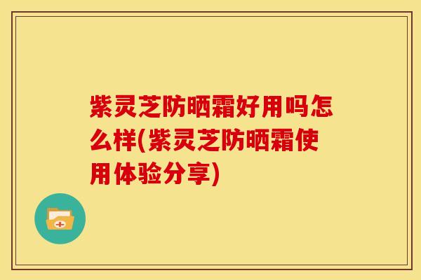 紫灵芝防晒霜好用吗怎么样(紫灵芝防晒霜使用体验分享)