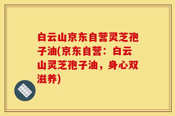 白云山京东自营灵芝孢子油(京东自营:白云山灵芝孢子油,身心双滋养)