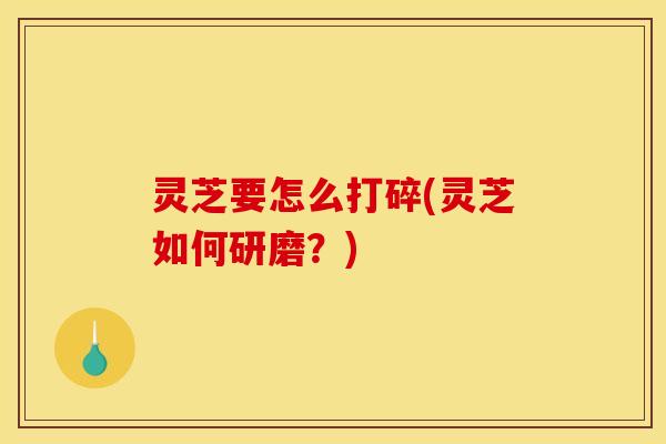 灵芝要怎么打碎(灵芝如何研磨?)