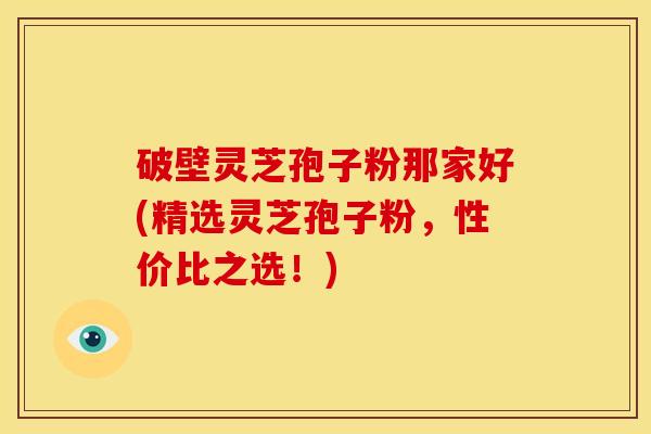 破壁灵芝孢子粉那家好(精选灵芝孢子粉,性价比之选!)
