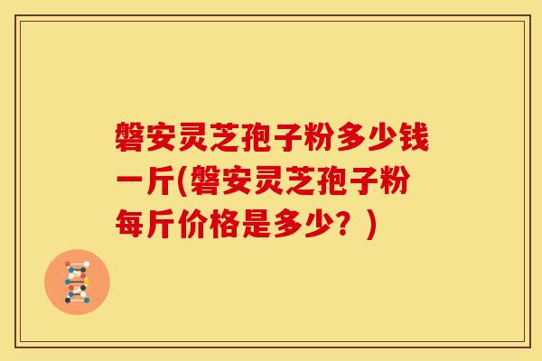 磐安灵芝孢子粉多少钱一斤(磐安灵芝孢子粉每斤价格是多少?)