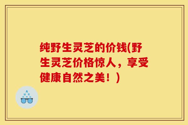 纯野生灵芝的价钱(野生灵芝价格惊人，享受健康自然之美！)