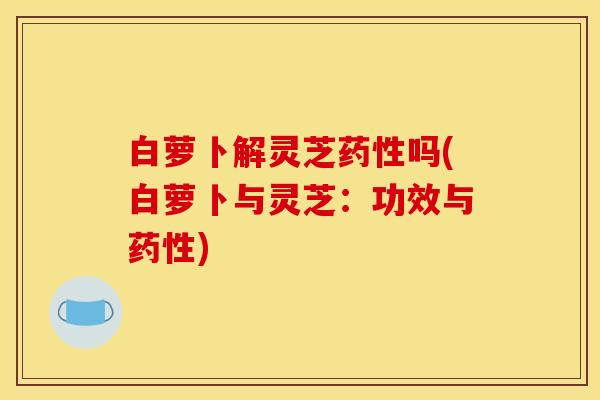 白萝卜解灵芝药性吗(白萝卜与灵芝:功效与药性)
