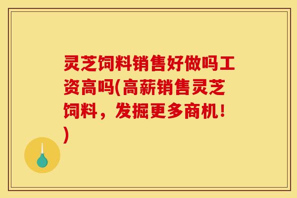 灵芝饲料销售好做吗工资高吗(高薪销售灵芝饲料,发掘更多商机!)
