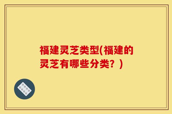 福建灵芝类型(福建的灵芝有哪些分类?)