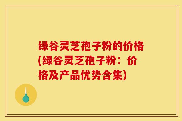 绿谷灵芝孢子粉的价格(绿谷灵芝孢子粉:价格及产品优势合集)