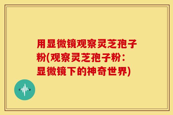 用显微镜观察灵芝孢子粉(观察灵芝孢子粉：显微镜下的神奇世界)