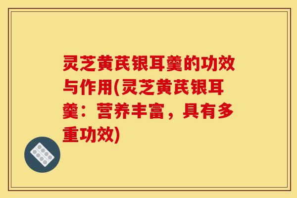 灵芝黄芪银耳羹的功效与作用(灵芝黄芪银耳羹:营养丰富,具有多重功效)