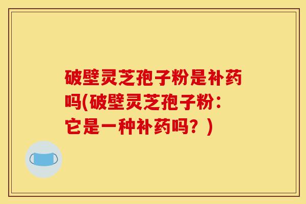 破壁灵芝孢子粉是补药吗(破壁灵芝孢子粉:它是一种补药吗?)