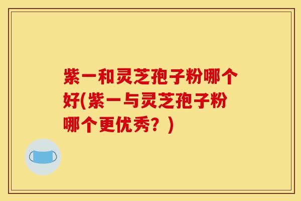 紫一和灵芝孢子粉哪个好(紫一与灵芝孢子粉哪个更优秀?)