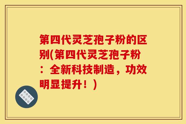 第四代灵芝孢子粉的区别(第四代灵芝孢子粉:全新科技制造,功效明显提升!)
