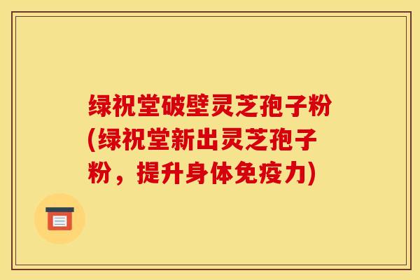 绿祝堂破壁灵芝孢子粉(绿祝堂新出灵芝孢子粉，提升身体免疫力)