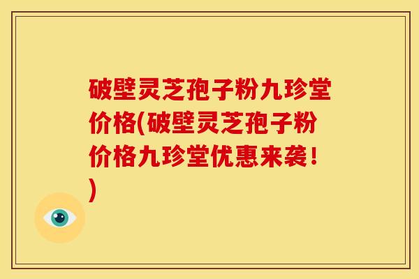 破壁灵芝孢子粉九珍堂价格(破壁灵芝孢子粉价格九珍堂优惠来袭!)