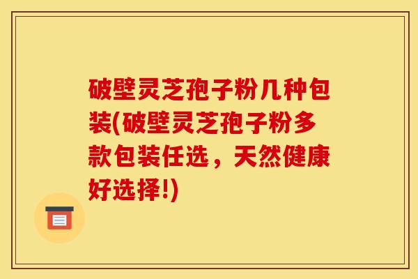 破壁灵芝孢子粉几种包装(破壁灵芝孢子粉多款包装任选,天然健康好选择!)