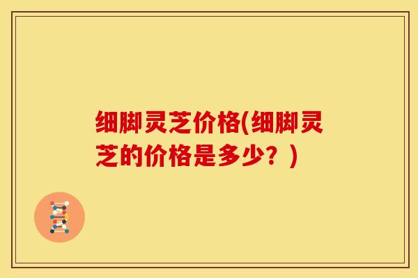 细脚灵芝价格(细脚灵芝的价格是多少？)