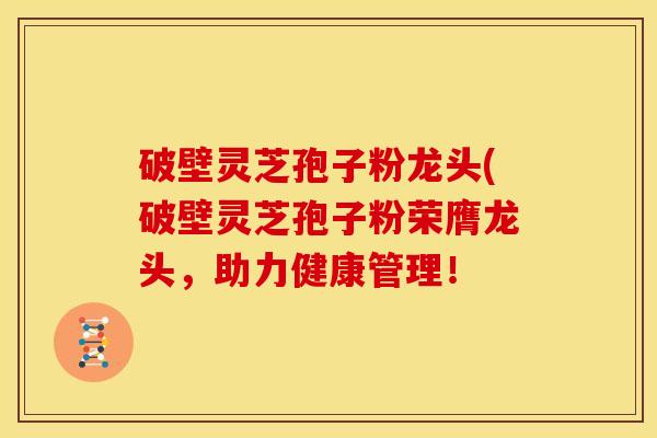 破壁灵芝孢子粉龙头(破壁灵芝孢子粉荣膺龙头,助力健康管理!