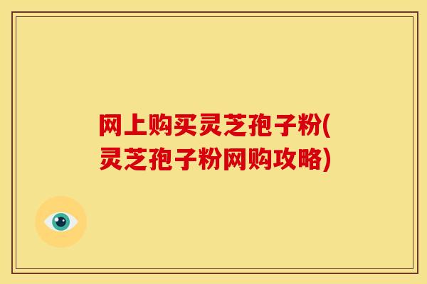 网上购买灵芝孢子粉(灵芝孢子粉网购攻略)