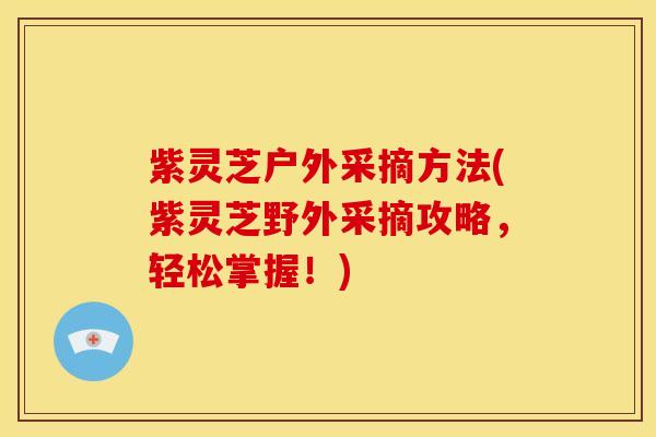 紫灵芝户外采摘方法(紫灵芝野外采摘攻略，轻松掌握！)