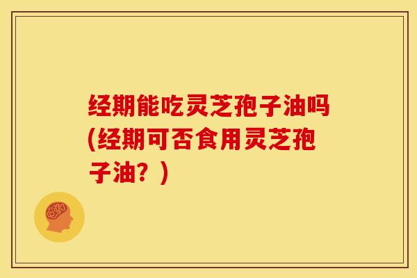 经期能吃灵芝孢子油吗(经期可否食用灵芝孢子油?)