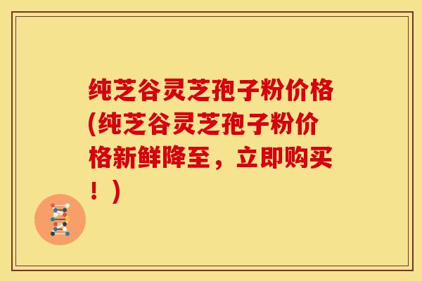 纯芝谷灵芝孢子粉价格(纯芝谷灵芝孢子粉价格新鲜降至,立即购买!)