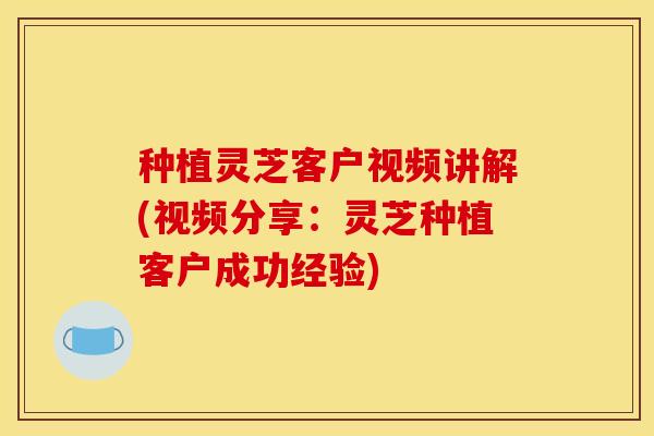 种植灵芝客户视频讲解(视频分享：灵芝种植客户成功经验)