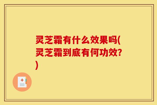 灵芝霜有什么效果吗(灵芝霜到底有何功效？)