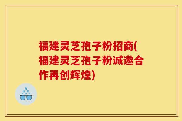 福建灵芝孢子粉招商(福建灵芝孢子粉诚邀合作再创辉煌)