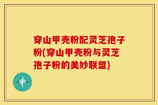 穿山甲壳粉配灵芝孢子粉(穿山甲壳粉与灵芝孢子粉的美妙联盟)