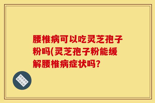 腰椎病可以吃灵芝孢子粉吗(灵芝孢子粉能缓解腰椎病症状吗？