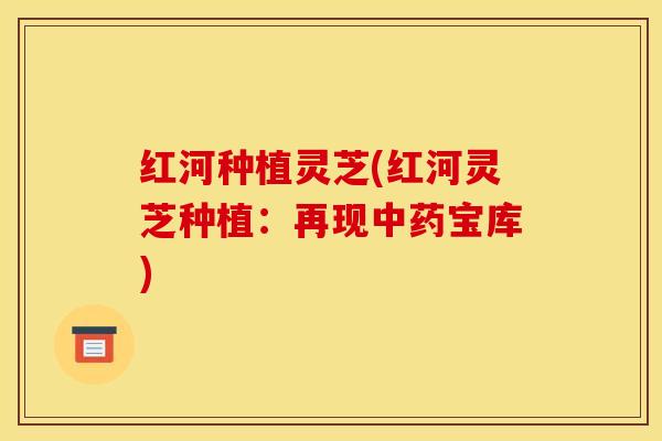红河种植灵芝(红河灵芝种植:再现中药宝库)