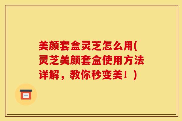 美颜套盒灵芝怎么用(灵芝美颜套盒使用方法详解，教你秒变美！)