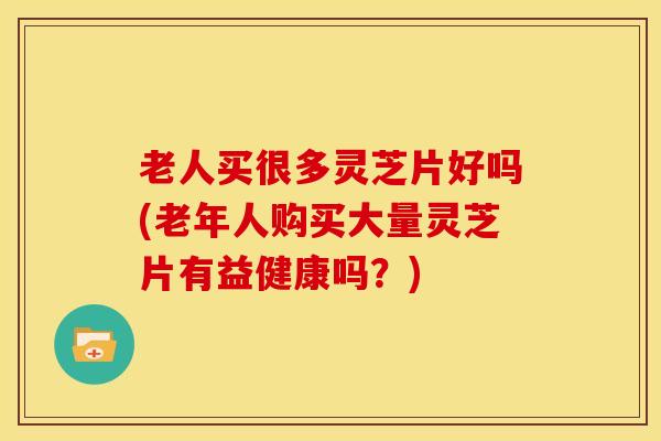 老人买很多灵芝片好吗(老年人购买大量灵芝片有益健康吗?)