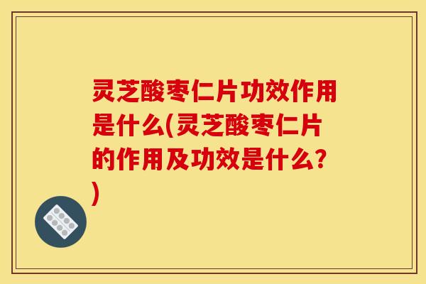灵芝酸枣仁片功效作用是什么(灵芝酸枣仁片的作用及功效是什么？)