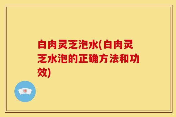 白肉灵芝泡水(白肉灵芝水泡的正确方法和功效)