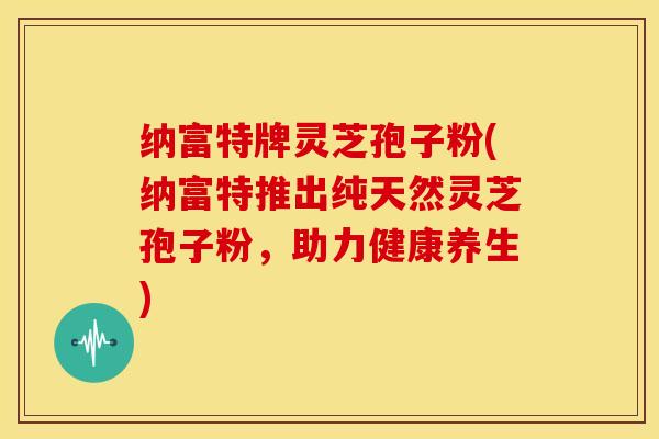 纳富特牌灵芝孢子粉(纳富特推出纯天然灵芝孢子粉,助力健康养生)