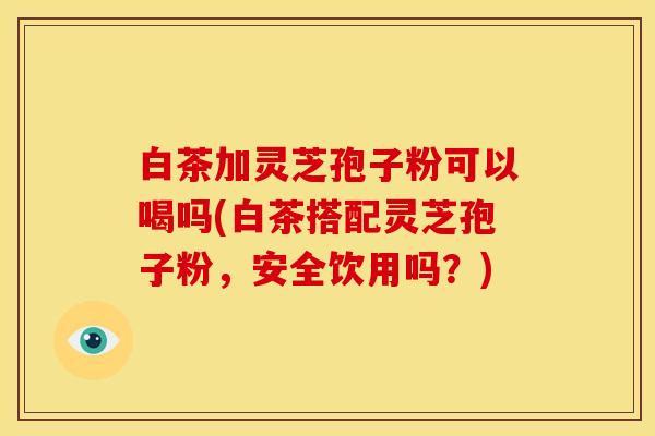 白茶加灵芝孢子粉可以喝吗(白茶搭配灵芝孢子粉,安全饮用吗?)