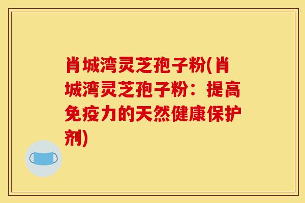 肖城湾灵芝孢子粉(肖城湾灵芝孢子粉:提高免疫力的天然健康保护剂)