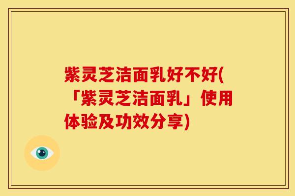 紫灵芝洁面乳好不好(「紫灵芝洁面乳」使用体验及功效分享)