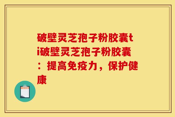 破壁灵芝孢子粉胶囊ti破壁灵芝孢子粉胶囊:提高免疫力,保护健康
