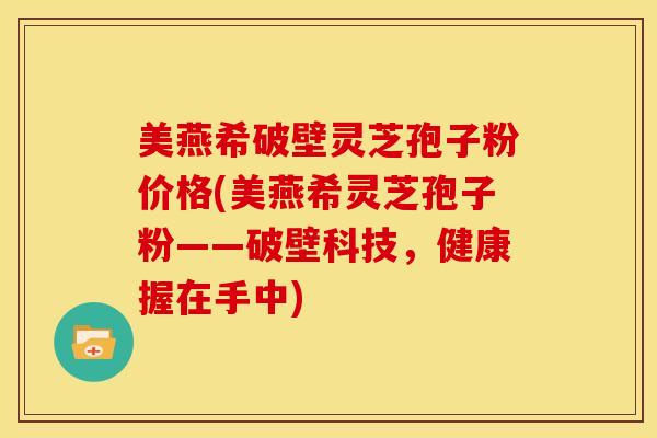 美燕希破壁灵芝孢子粉价格(美燕希灵芝孢子粉——破壁科技,健康握在手中)